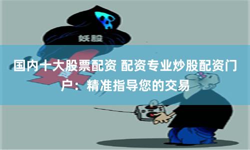 国内十大股票配资 配资专业炒股配资门户：精准指导您的交易