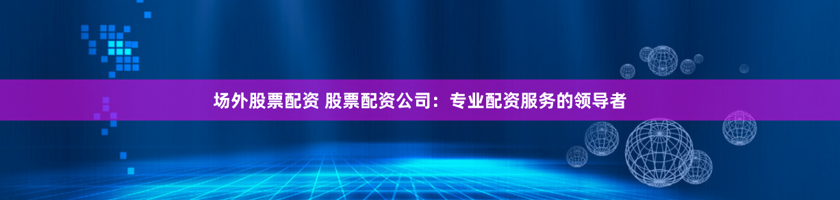 场外股票配资 股票配资公司：专业配资服务的领导者