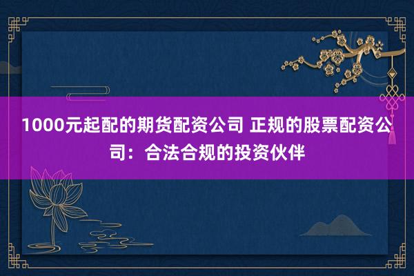 1000元起配的期货配资公司 正规的股票配资公司：合法合规的投资伙伴