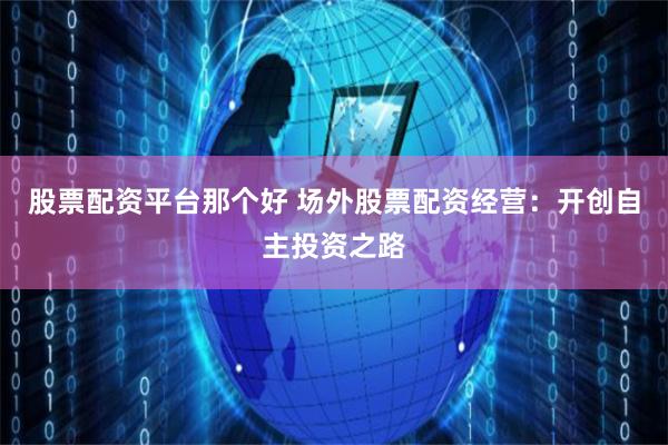 股票配资平台那个好 场外股票配资经营：开创自主投资之路