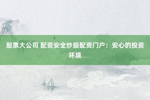 股票大公司 配资安全炒股配资门户：安心的投资环境