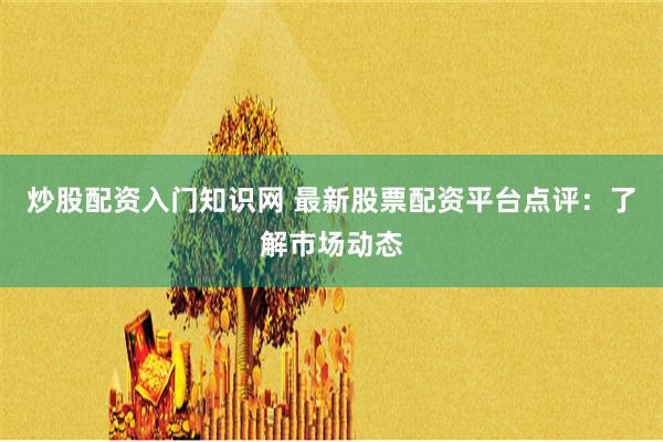 炒股配资入门知识网 最新股票配资平台点评：了解市场动态