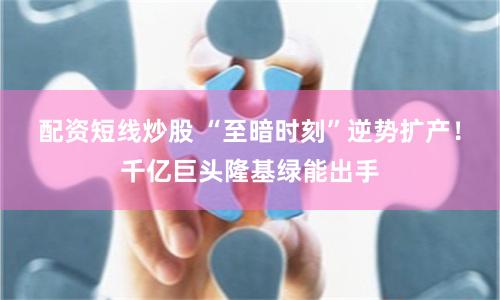 配资短线炒股 “至暗时刻”逆势扩产！千亿巨头隆基绿能出手