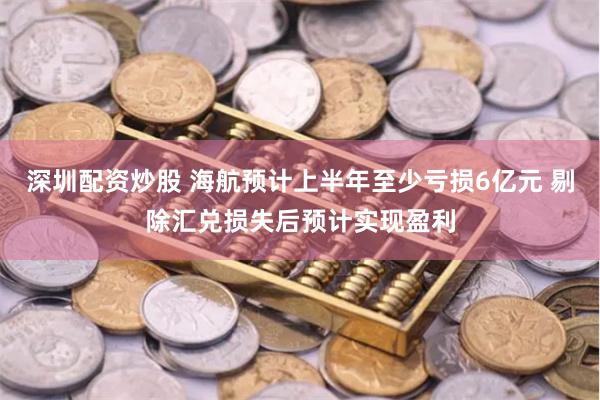 深圳配资炒股 海航预计上半年至少亏损6亿元 剔除汇兑损失后预计实现盈利