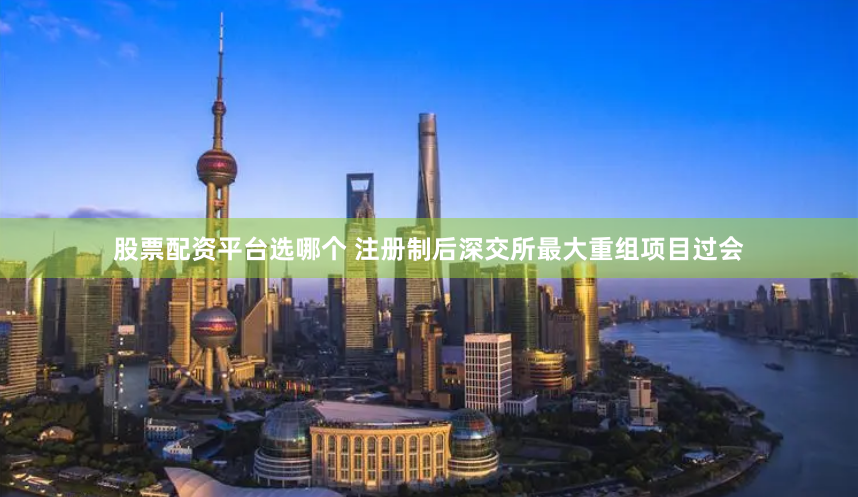 股票配资平台选哪个 注册制后深交所最大重组项目过会