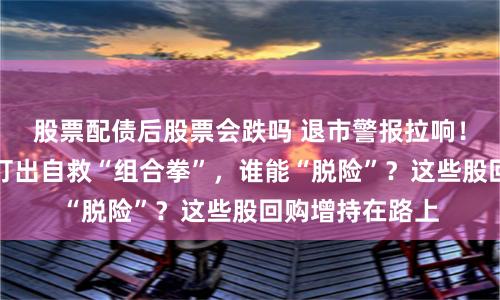 股票配债后股票会跌吗 退市警报拉响！近半数低价股打出自救“组合拳”，谁能“脱险”？这些股回购增持在路上