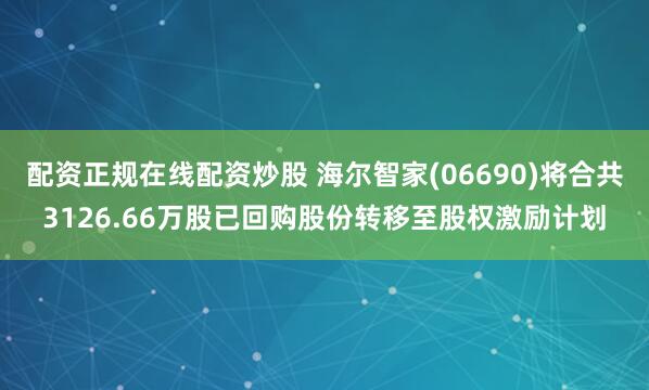 配资正规在线配资炒股 海尔智家(06690)将合共3126.66万股已回购股份转移至股权激励计划