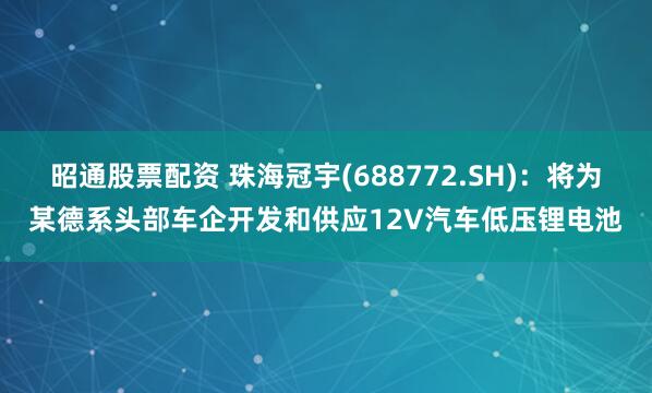昭通股票配资 珠海冠宇(688772.SH)：将为某德系头部车企开发和供应12V汽车低压锂电池