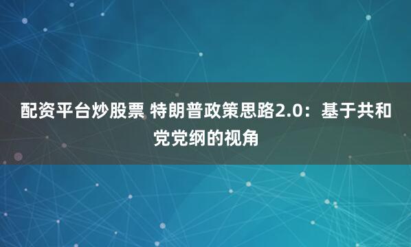配资平台炒股票 特朗普政策思路2.0：基于共和党党纲的视角