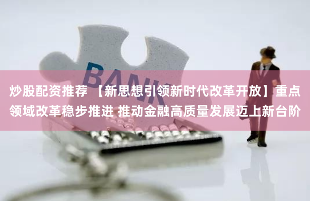 炒股配资推荐 【新思想引领新时代改革开放】重点领域改革稳步推进 推动金融高质量发展迈上新台阶