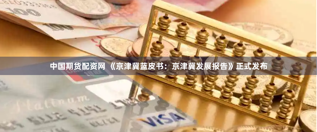 中国期货配资网 《京津冀蓝皮书：京津冀发展报告》正式发布